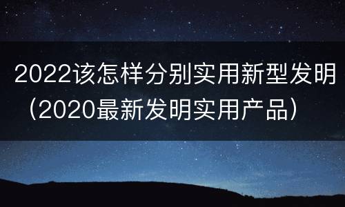 2022该怎样分别实用新型发明（2020最新发明实用产品）