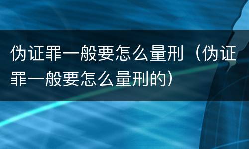伪证罪一般要怎么量刑（伪证罪一般要怎么量刑的）
