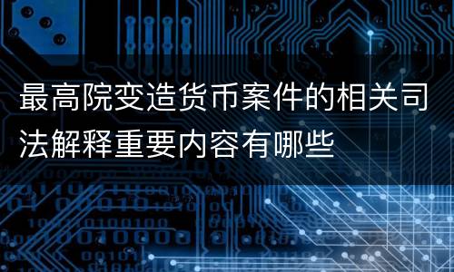 最高院变造货币案件的相关司法解释重要内容有哪些