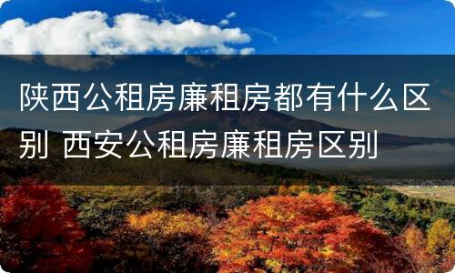 陕西公租房廉租房都有什么区别 西安公租房廉租房区别