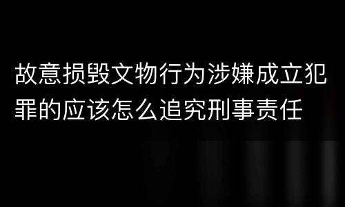 故意损毁文物行为涉嫌成立犯罪的应该怎么追究刑事责任