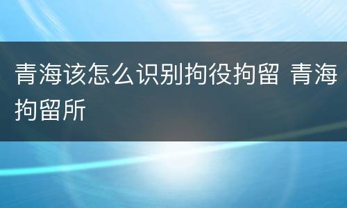 青海该怎么识别拘役拘留 青海拘留所