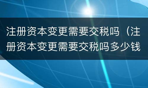 注册资本变更需要交税吗（注册资本变更需要交税吗多少钱）
