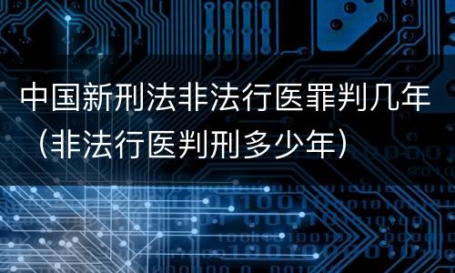 中国新刑法非法行医罪判几年（非法行医判刑多少年）