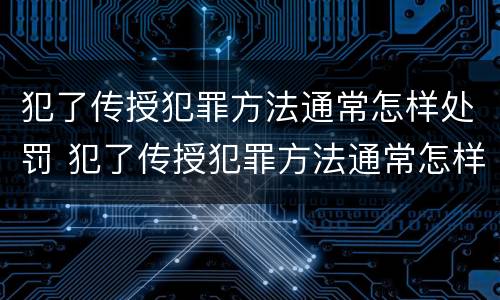 犯了传授犯罪方法通常怎样处罚 犯了传授犯罪方法通常怎样处罚呢