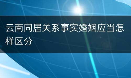 云南同居关系事实婚姻应当怎样区分