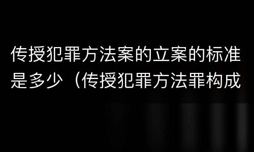 传授犯罪方法案的立案的标准是多少（传授犯罪方法罪构成要件）