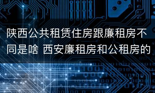 陕西公共租赁住房跟廉租房不同是啥 西安廉租房和公租房的区别到底是什么?