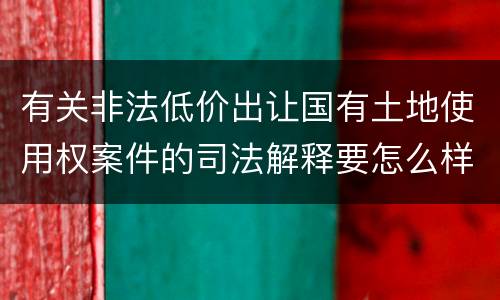 有关非法低价出让国有土地使用权案件的司法解释要怎么样规定