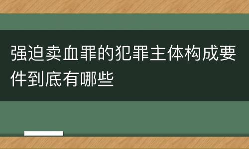 强迫卖血罪的犯罪主体构成要件到底有哪些