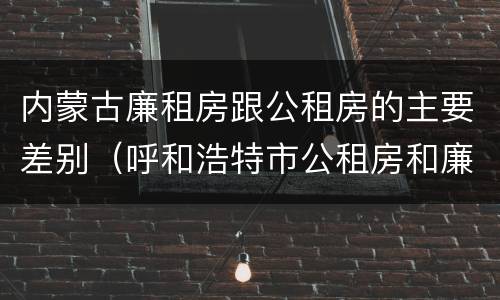 内蒙古廉租房跟公租房的主要差别（呼和浩特市公租房和廉租房的区别）