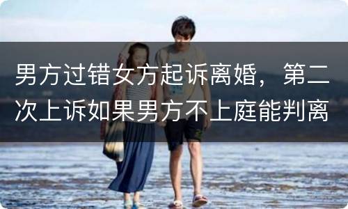 男方过错女方起诉离婚，第二次上诉如果男方不上庭能判离婚吗