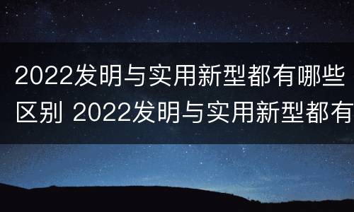 2022发明与实用新型都有哪些区别 2022发明与实用新型都有哪些区别和联系