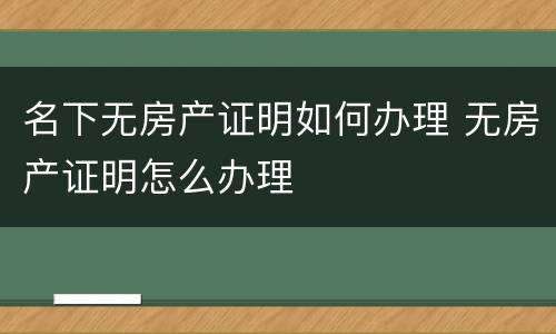 名下无房产证明如何办理 无房产证明怎么办理