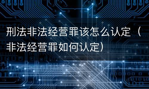 刑法非法经营罪该怎么认定（非法经营罪如何认定）