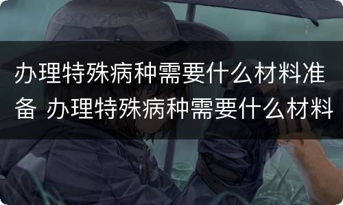 办理特殊病种需要什么材料准备 办理特殊病种需要什么材料准备可以委托其他人办理吗