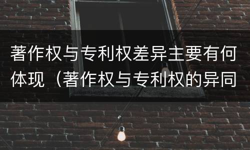 著作权与专利权差异主要有何体现（著作权与专利权的异同）