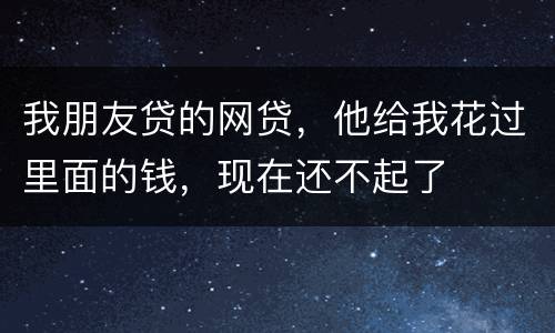 我朋友贷的网贷，他给我花过里面的钱，现在还不起了