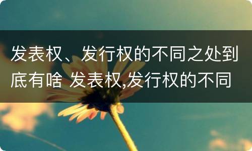 发表权、发行权的不同之处到底有啥 发表权,发行权的不同之处到底有啥作用