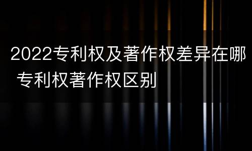 2022专利权及著作权差异在哪 专利权著作权区别