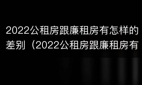 2022公租房跟廉租房有怎样的差别（2022公租房跟廉租房有怎样的差别呢）