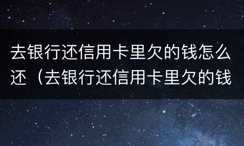 去银行还信用卡里欠的钱怎么还（去银行还信用卡里欠的钱怎么还呢）