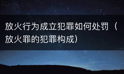 放火行为成立犯罪如何处罚（放火罪的犯罪构成）