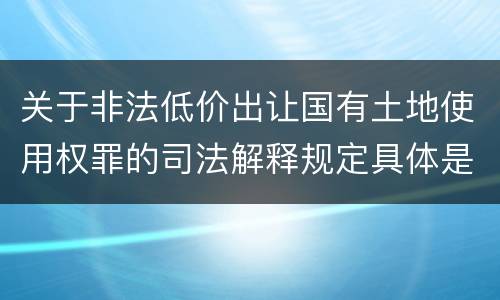 关于非法低价出让国有土地使用权罪的司法解释规定具体是什么