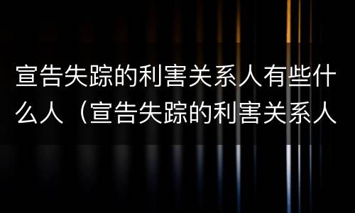 宣告失踪的利害关系人有些什么人（宣告失踪的利害关系人有哪些）