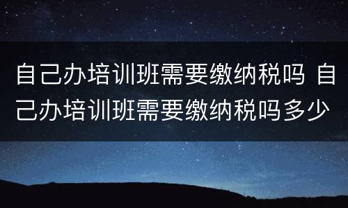 自己办培训班需要缴纳税吗 自己办培训班需要缴纳税吗多少钱