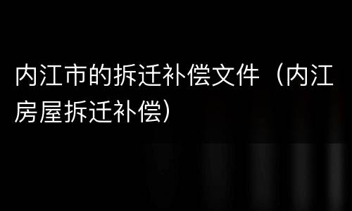内江市的拆迁补偿文件（内江房屋拆迁补偿）