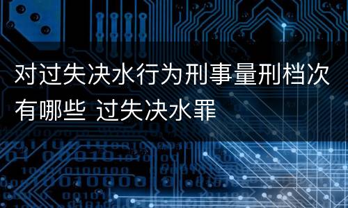 对过失决水行为刑事量刑档次有哪些 过失决水罪