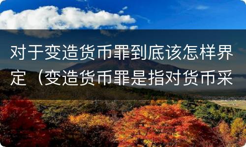 对于变造货币罪到底该怎样界定（变造货币罪是指对货币采用什么方法）