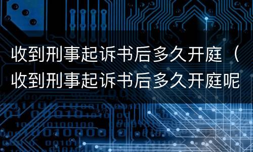 收到刑事起诉书后多久开庭（收到刑事起诉书后多久开庭呢）