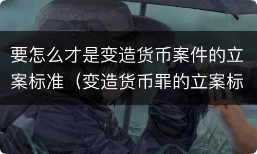 要怎么才是变造货币案件的立案标准（变造货币罪的立案标准）