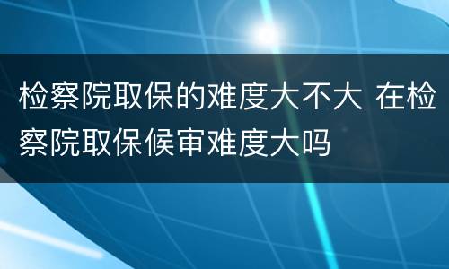 检察院取保的难度大不大 在检察院取保候审难度大吗