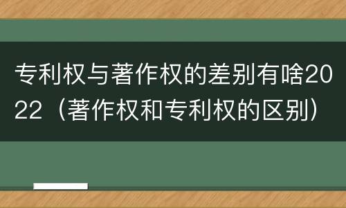 专利权与著作权的差别有啥2022（著作权和专利权的区别）