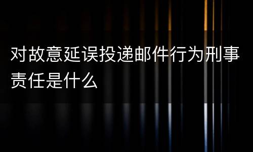 对故意延误投递邮件行为刑事责任是什么