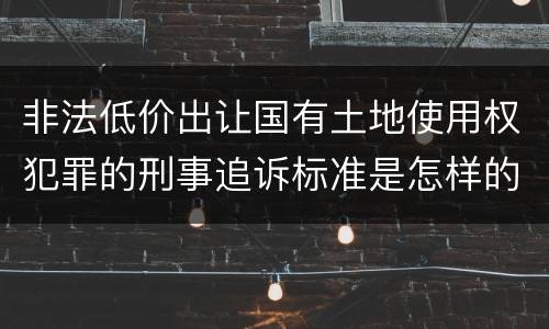 非法低价出让国有土地使用权犯罪的刑事追诉标准是怎样的