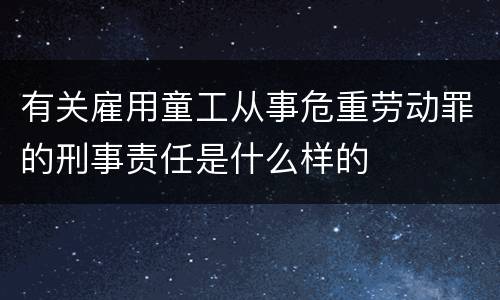 有关雇用童工从事危重劳动罪的刑事责任是什么样的