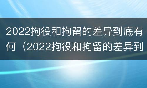 2022拘役和拘留的差异到底有何（2022拘役和拘留的差异到底有何不同）