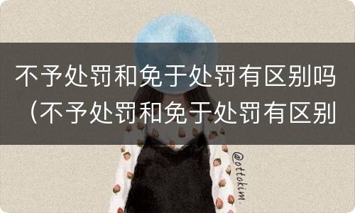 不予处罚和免于处罚有区别吗（不予处罚和免于处罚有区别吗法律）