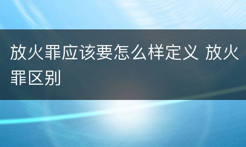 放火罪应该要怎么样定义 放火罪区别