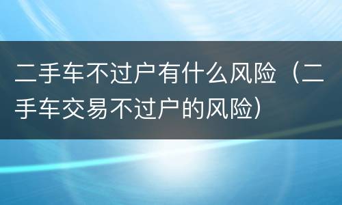 二手车不过户有什么风险（二手车交易不过户的风险）