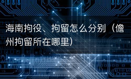 海南拘役、拘留怎么分别（儋州拘留所在哪里）