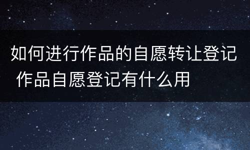 如何进行作品的自愿转让登记 作品自愿登记有什么用
