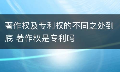 著作权及专利权的不同之处到底 著作权是专利吗