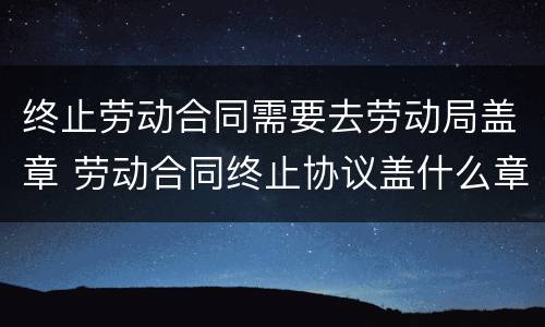 终止劳动合同需要去劳动局盖章 劳动合同终止协议盖什么章