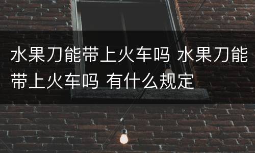 水果刀能带上火车吗 水果刀能带上火车吗 有什么规定