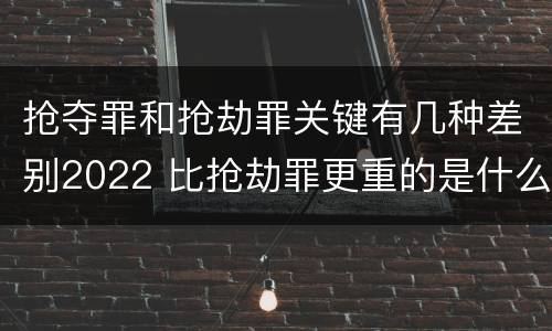 抢夺罪和抢劫罪关键有几种差别2022 比抢劫罪更重的是什么